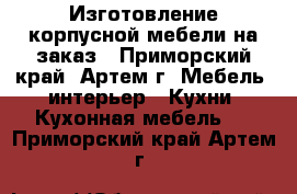 Изготовление корпусной мебели на заказ - Приморский край, Артем г. Мебель, интерьер » Кухни. Кухонная мебель   . Приморский край,Артем г.